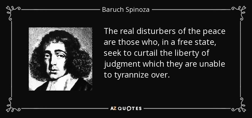 The real disturbers of the peace are those who, in a free state, seek to curtail the liberty of judgment which they are unable to tyrannize over. - Baruch Spinoza