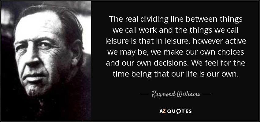The real dividing line between things we call work and the things we call leisure is that in leisure, however active we may be, we make our own choices and our own decisions. We feel for the time being that our life is our own. - Raymond Williams