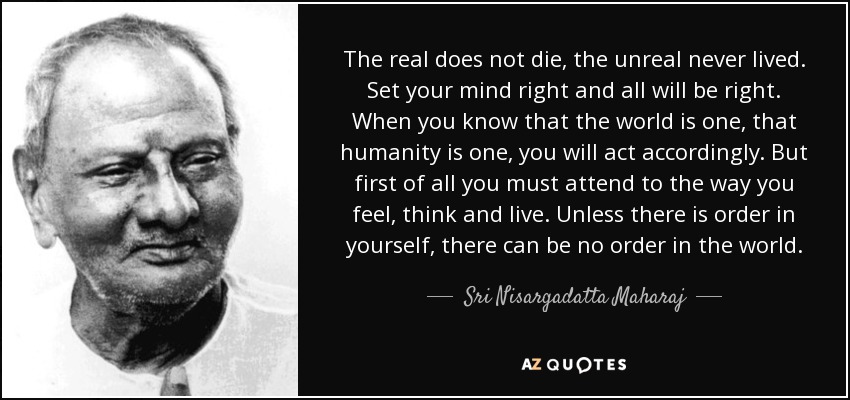 The real does not die, the unreal never lived. Set your mind right and all will be right. When you know that the world is one, that humanity is one, you will act accordingly. But first of all you must attend to the way you feel, think and live. Unless there is order in yourself, there can be no order in the world. - Sri Nisargadatta Maharaj