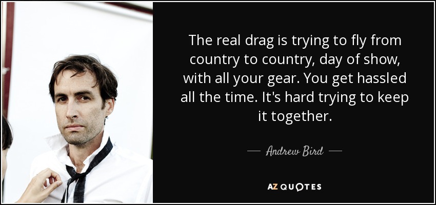 The real drag is trying to fly from country to country, day of show, with all your gear. You get hassled all the time. It's hard trying to keep it together. - Andrew Bird