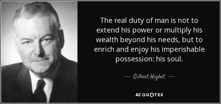 The real duty of man is not to extend his power or multiply his wealth beyond his needs, but to enrich and enjoy his imperishable possession: his soul. - Gilbert Highet