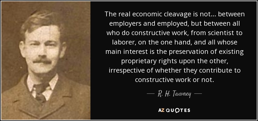 The real economic cleavage is not... between employers and employed, but between all who do constructive work, from scientist to laborer, on the one hand, and all whose main interest is the preservation of existing proprietary rights upon the other, irrespective of whether they contribute to constructive work or not. - R. H. Tawney