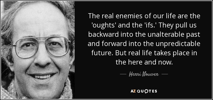 The real enemies of our life are the 'oughts' and the 'ifs.' They pull us backward into the unalterable past and forward into the unpredictable future. But real life takes place in the here and now. - Henri Nouwen