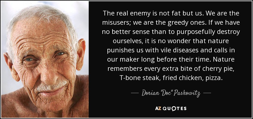 The real enemy is not fat but us. We are the misusers; we are the greedy ones. If we have no better sense than to purposefully destroy ourselves, it is no wonder that nature punishes us with vile diseases and calls in our maker long before their time. Nature remembers every extra bite of cherry pie, T-bone steak, fried chicken, pizza. - Dorian 