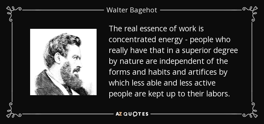 The real essence of work is concentrated energy - people who really have that in a superior degree by nature are independent of the forms and habits and artifices by which less able and less active people are kept up to their labors. - Walter Bagehot
