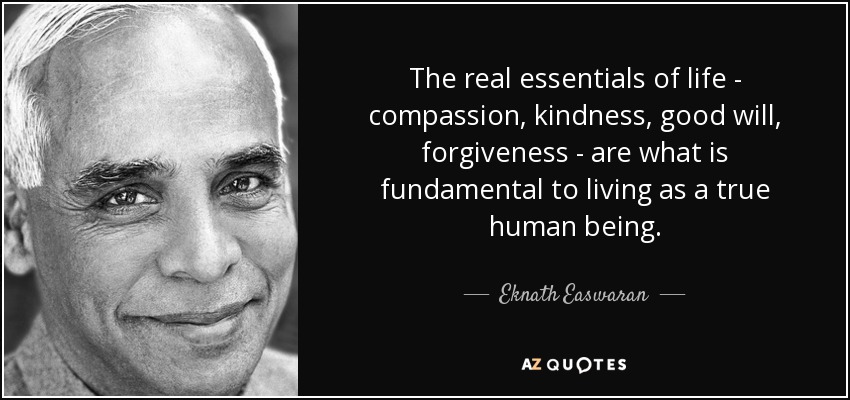 The real essentials of life - compassion, kindness, good will, forgiveness - are what is fundamental to living as a true human being. - Eknath Easwaran