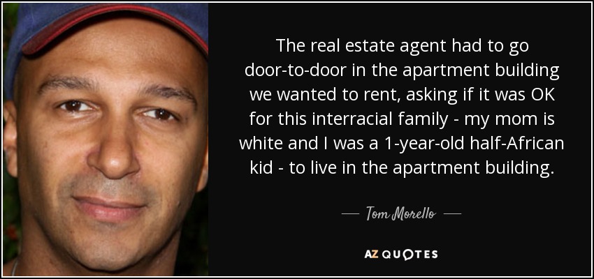 The real estate agent had to go door-to-door in the apartment building we wanted to rent, asking if it was OK for this interracial family - my mom is white and I was a 1-year-old half-African kid - to live in the apartment building. - Tom Morello