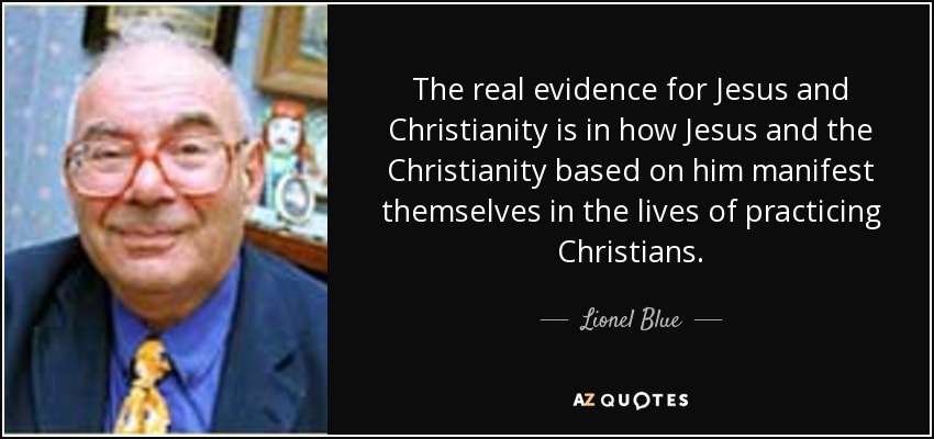 The real evidence for Jesus and Christianity is in how Jesus and the Christianity based on him manifest themselves in the lives of practicing Christians. - Lionel Blue
