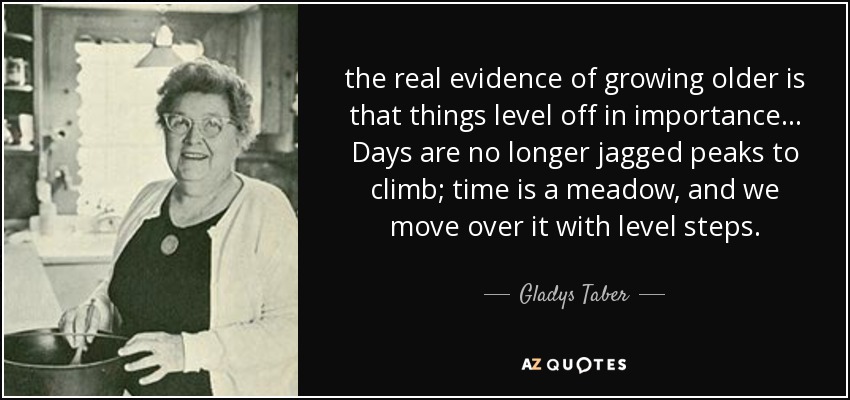 the real evidence of growing older is that things level off in importance ... Days are no longer jagged peaks to climb; time is a meadow, and we move over it with level steps. - Gladys Taber