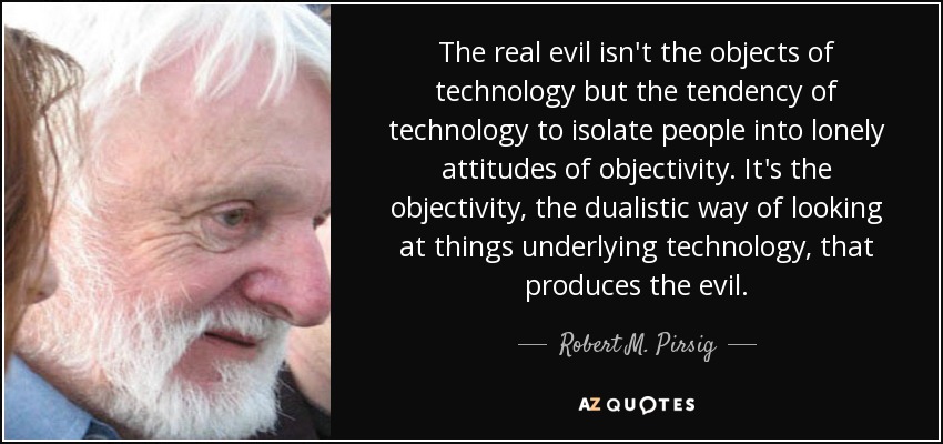 The real evil isn't the objects of technology but the tendency of technology to isolate people into lonely attitudes of objectivity. It's the objectivity, the dualistic way of looking at things underlying technology, that produces the evil. - Robert M. Pirsig