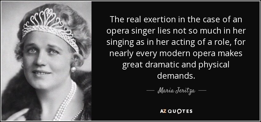 The real exertion in the case of an opera singer lies not so much in her singing as in her acting of a role, for nearly every modern opera makes great dramatic and physical demands. - Maria Jeritza