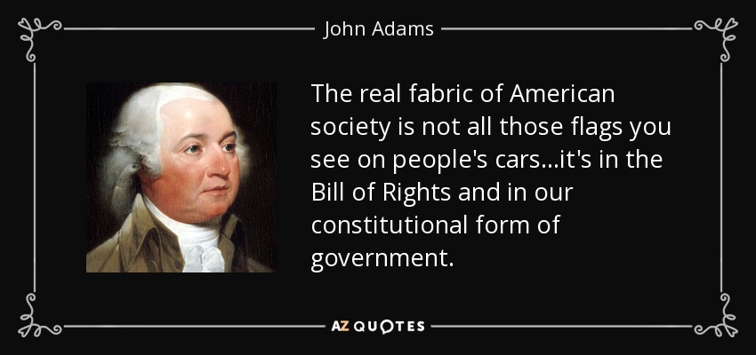 The real fabric of American society is not all those flags you see on people's cars...it's in the Bill of Rights and in our constitutional form of government. - John Adams