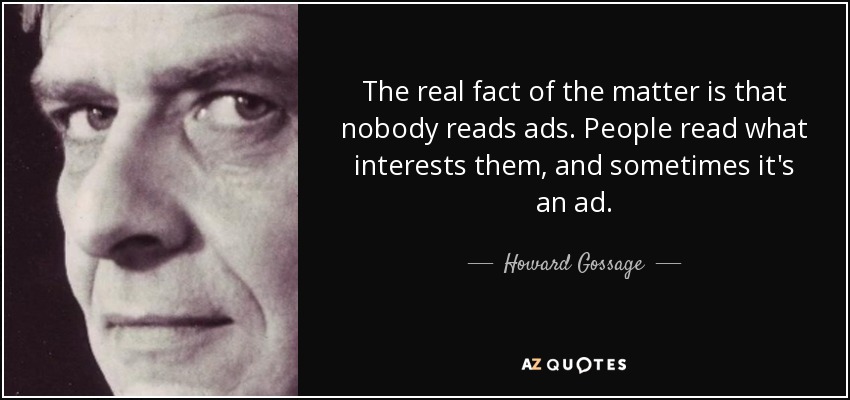 The real fact of the matter is that nobody reads ads. People read what interests them, and sometimes it's an ad. - Howard Gossage