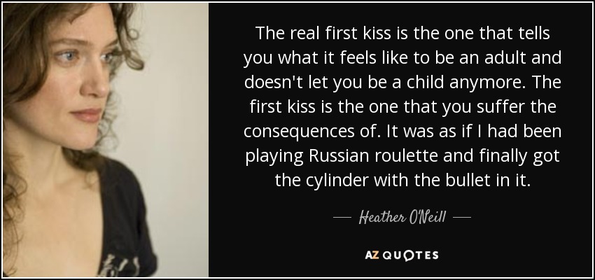 The real first kiss is the one that tells you what it feels like to be an adult and doesn't let you be a child anymore. The first kiss is the one that you suffer the consequences of. It was as if I had been playing Russian roulette and finally got the cylinder with the bullet in it. - Heather O'Neill