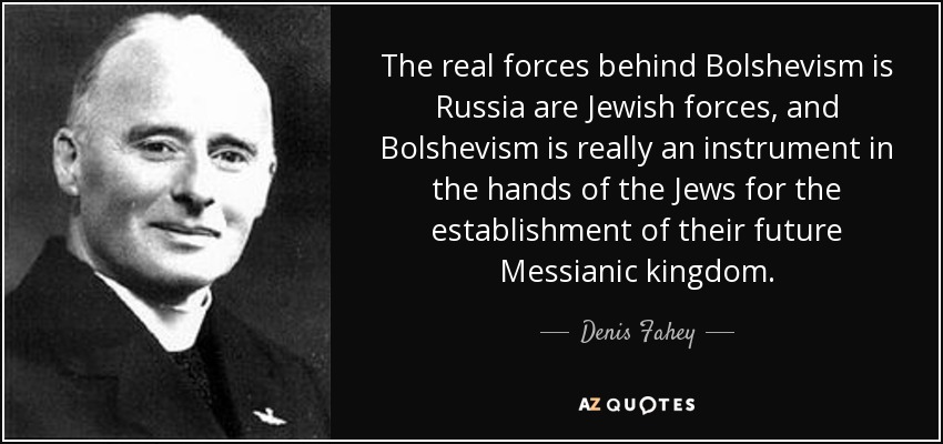 The real forces behind Bolshevism is Russia are Jewish forces, and Bolshevism is really an instrument in the hands of the Jews for the establishment of their future Messianic kingdom. - Denis Fahey