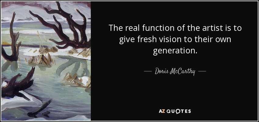 The real function of the artist is to give fresh vision to their own generation. - Doris McCarthy