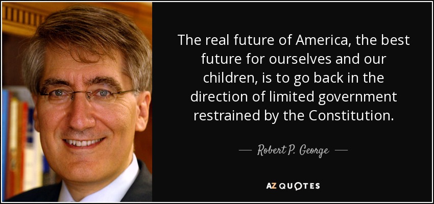 The real future of America, the best future for ourselves and our children, is to go back in the direction of limited government restrained by the Constitution. - Robert P. George