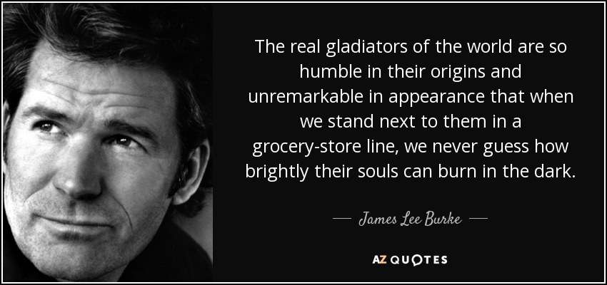 The real gladiators of the world are so humble in their origins and unremarkable in appearance that when we stand next to them in a grocery-store line, we never guess how brightly their souls can burn in the dark. - James Lee Burke