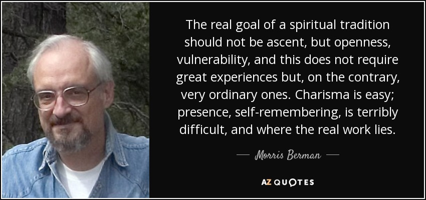 The real goal of a spiritual tradition should not be ascent, but openness, vulnerability, and this does not require great experiences but, on the contrary, very ordinary ones. Charisma is easy; presence, self-remembering, is terribly difficult, and where the real work lies. - Morris Berman
