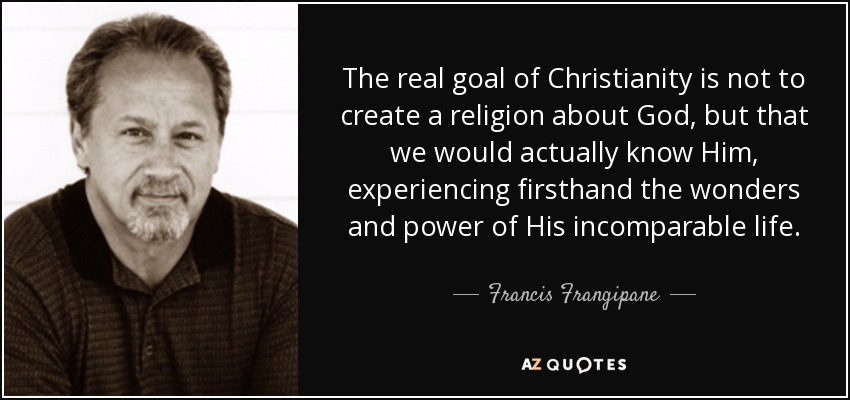 The real goal of Christianity is not to create a religion about God, but that we would actually know Him, experiencing firsthand the wonders and power of His incomparable life. - Francis Frangipane