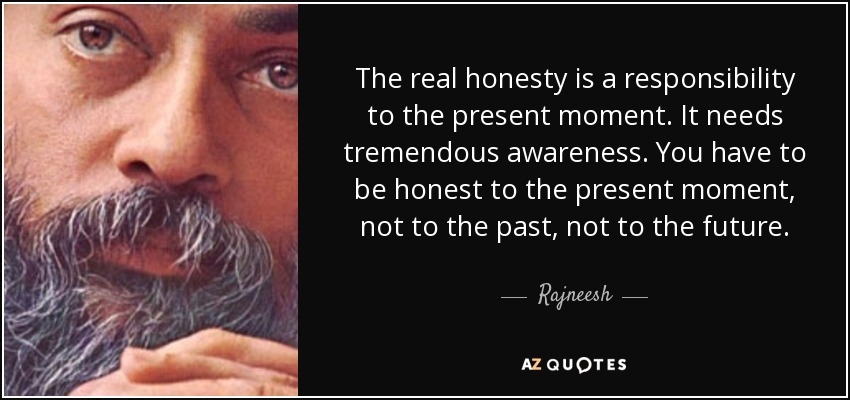 The real honesty is a responsibility to the present moment. It needs tremendous awareness. You have to be honest to the present moment, not to the past, not to the future. - Rajneesh