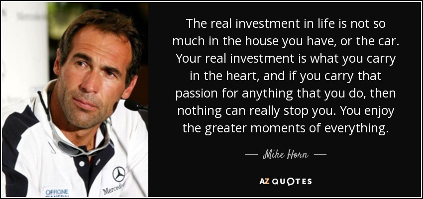 The real investment in life is not so much in the house you have, or the car. Your real investment is what you carry in the heart, and if you carry that passion for anything that you do, then nothing can really stop you. You enjoy the greater moments of everything. - Mike Horn