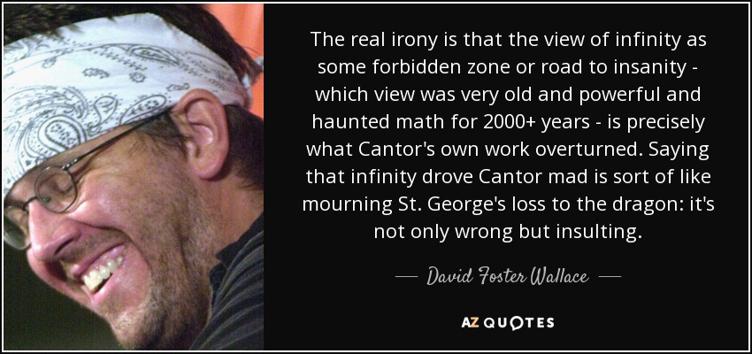 The real irony is that the view of infinity as some forbidden zone or road to insanity - which view was very old and powerful and haunted math for 2000+ years - is precisely what Cantor's own work overturned. Saying that infinity drove Cantor mad is sort of like mourning St. George's loss to the dragon: it's not only wrong but insulting. - David Foster Wallace