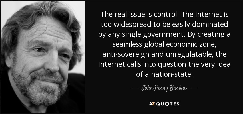 The real issue is control. The Internet is too widespread to be easily dominated by any single government. By creating a seamless global economic zone, anti-sovereign and unregulatable, the Internet calls into question the very idea of a nation-state. - John Perry Barlow
