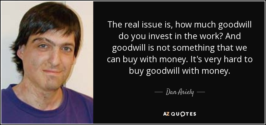 The real issue is, how much goodwill do you invest in the work? And goodwill is not something that we can buy with money. It's very hard to buy goodwill with money. - Dan Ariely