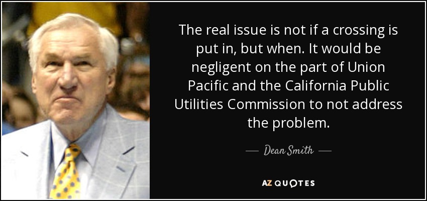 The real issue is not if a crossing is put in, but when. It would be negligent on the part of Union Pacific and the California Public Utilities Commission to not address the problem. - Dean Smith