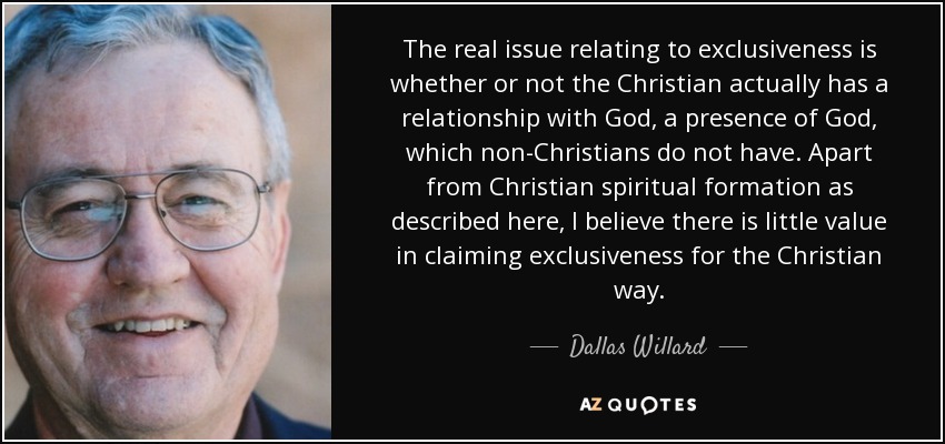 The real issue relating to exclusiveness is whether or not the Christian actually has a relationship with God, a presence of God, which non-Christians do not have. Apart from Christian spiritual formation as described here, I believe there is little value in claiming exclusiveness for the Christian way. - Dallas Willard