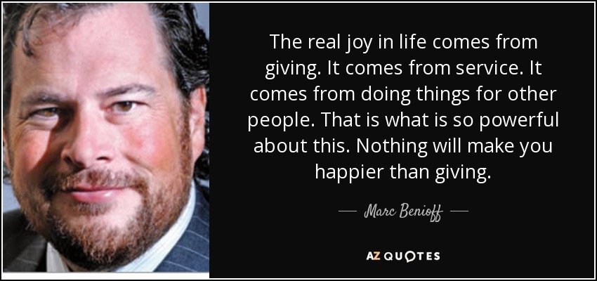The real joy in life comes from giving. It comes from service. It comes from doing things for other people. That is what is so powerful about this. Nothing will make you happier than giving. - Marc Benioff