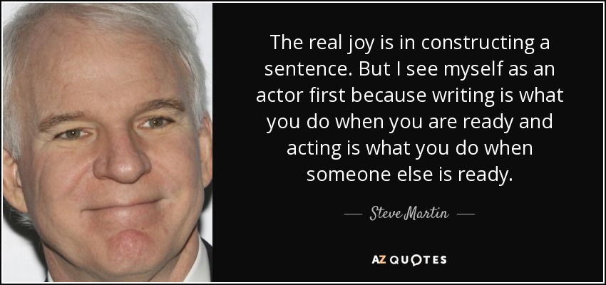 The real joy is in constructing a sentence. But I see myself as an actor first because writing is what you do when you are ready and acting is what you do when someone else is ready. - Steve Martin