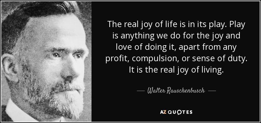 The real joy of life is in its play. Play is anything we do for the joy and love of doing it, apart from any profit, compulsion, or sense of duty. It is the real joy of living. - Walter Rauschenbusch
