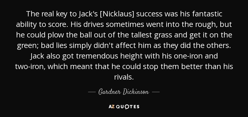 The real key to Jack's [Nicklaus] success was his fantastic ability to score. His drives sometimes went into the rough, but he could plow the ball out of the tallest grass and get it on the green; bad lies simply didn't affect him as they did the others. Jack also got tremendous height with his one-iron and two-iron, which meant that he could stop them better than his rivals. - Gardner Dickinson