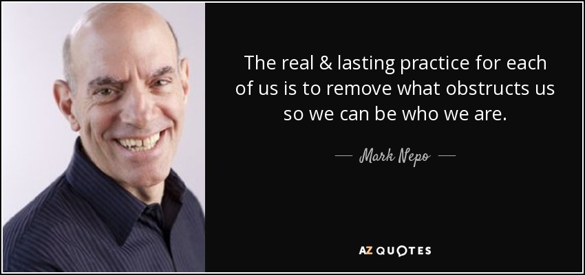 The real & lasting practice for each of us is to remove what obstructs us so we can be who we are. - Mark Nepo