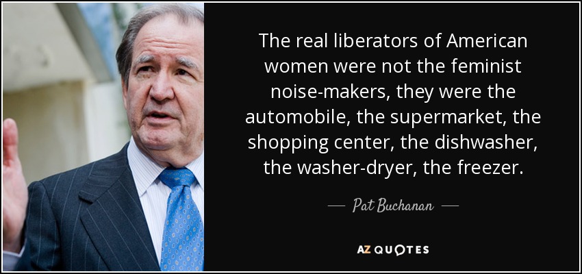 The real liberators of American women were not the feminist noise-makers, they were the automobile, the supermarket, the shopping center, the dishwasher, the washer-dryer, the freezer. - Pat Buchanan