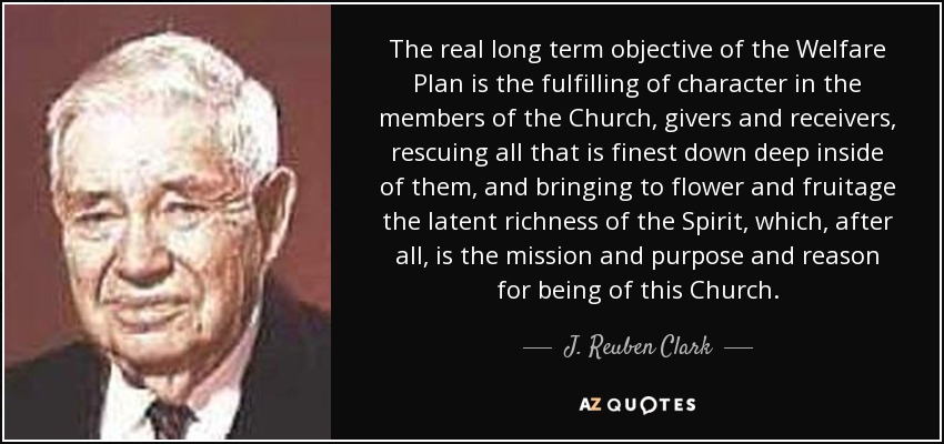 The real long term objective of the Welfare Plan is the fulfilling of character in the members of the Church, givers and receivers, rescuing all that is finest down deep inside of them, and bringing to flower and fruitage the latent richness of the Spirit, which, after all, is the mission and purpose and reason for being of this Church. - J. Reuben Clark