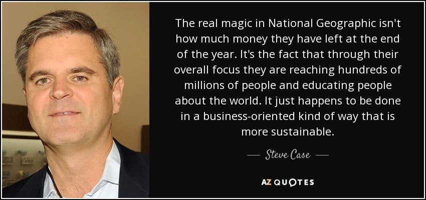 The real magic in National Geographic isn't how much money they have left at the end of the year. It's the fact that through their overall focus they are reaching hundreds of millions of people and educating people about the world. It just happens to be done in a business-oriented kind of way that is more sustainable. - Steve Case