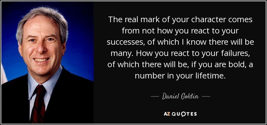 The real mark of your character comes from not how you react to your successes, of which I know there will be many. How you react to your failures, of which there will be, if you are bold, a number in your lifetime. - Daniel Goldin