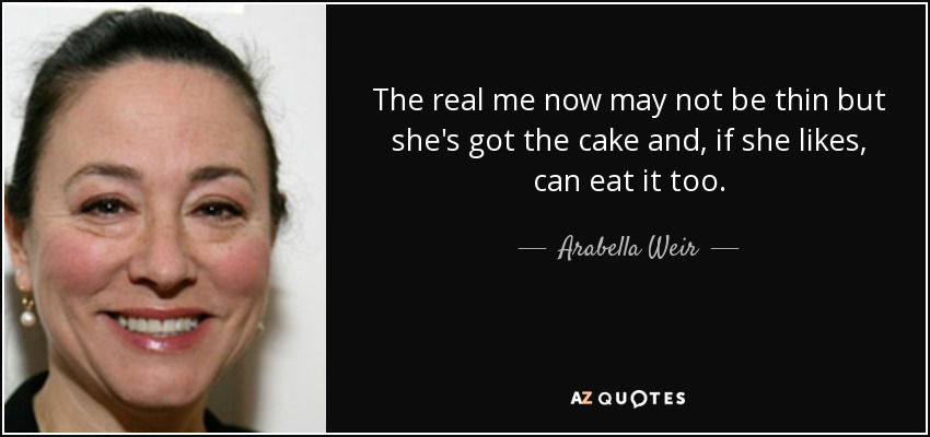 The real me now may not be thin but she's got the cake and, if she likes, can eat it too. - Arabella Weir