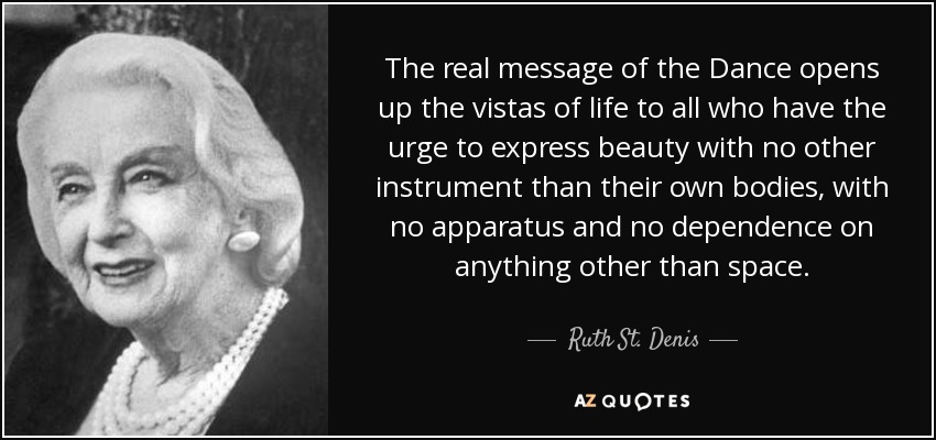 The real message of the Dance opens up the vistas of life to all who have the urge to express beauty with no other instrument than their own bodies, with no apparatus and no dependence on anything other than space. - Ruth St. Denis