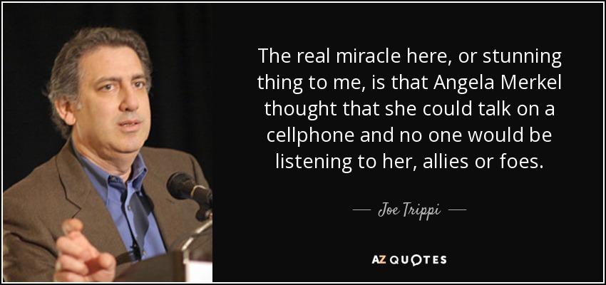 The real miracle here, or stunning thing to me, is that Angela Merkel thought that she could talk on a cellphone and no one would be listening to her, allies or foes. - Joe Trippi