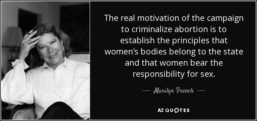 The real motivation of the campaign to criminalize abortion is to establish the principles that women's bodies belong to the state and that women bear the responsibility for sex. - Marilyn French