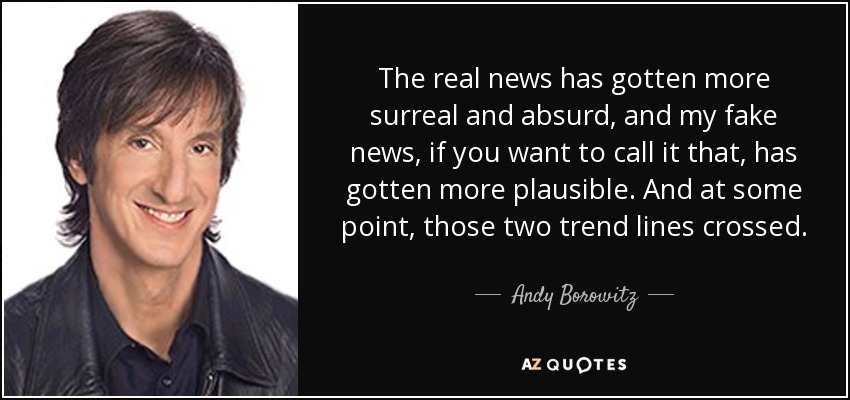 The real news has gotten more surreal and absurd, and my fake news, if you want to call it that, has gotten more plausible. And at some point, those two trend lines crossed. - Andy Borowitz