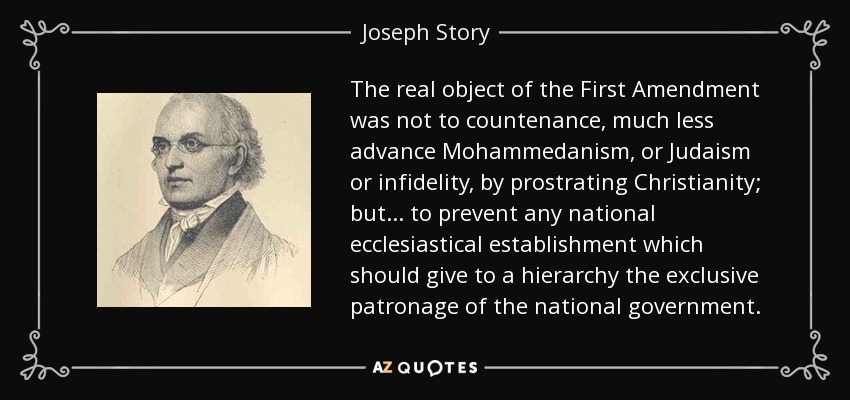 The real object of the First Amendment was not to countenance, much less advance Mohammedanism, or Judaism or infidelity, by prostrating Christianity; but ... to prevent any national ecclesiastical establishment which should give to a hierarchy the exclusive patronage of the national government. - Joseph Story