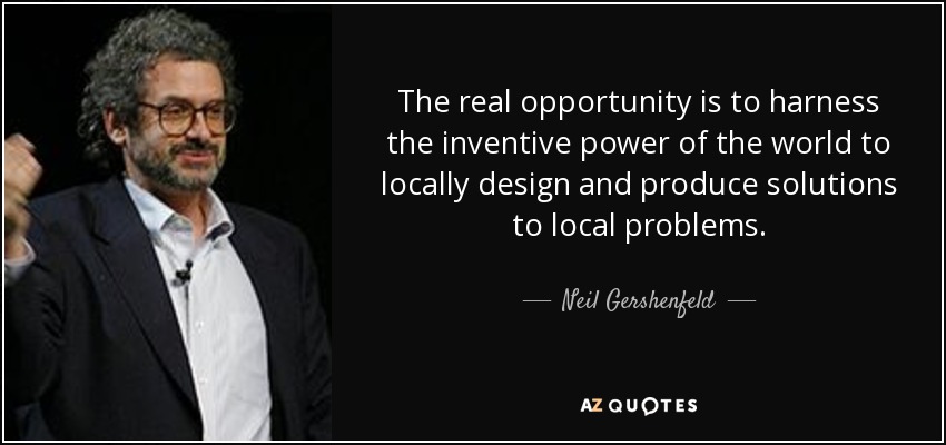 The real opportunity is to harness the inventive power of the world to locally design and produce solutions to local problems. - Neil Gershenfeld