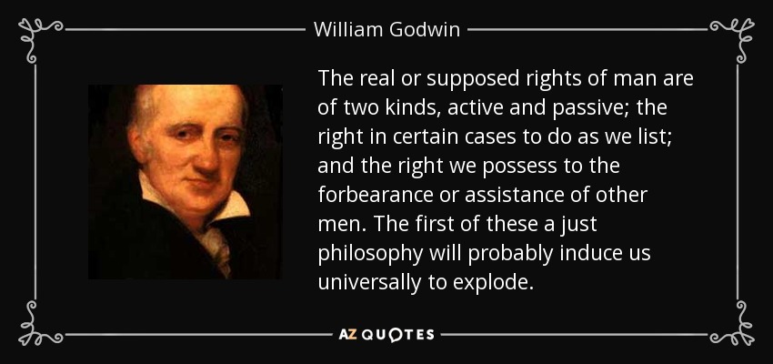The real or supposed rights of man are of two kinds, active and passive; the right in certain cases to do as we list; and the right we possess to the forbearance or assistance of other men. The first of these a just philosophy will probably induce us universally to explode. - William Godwin