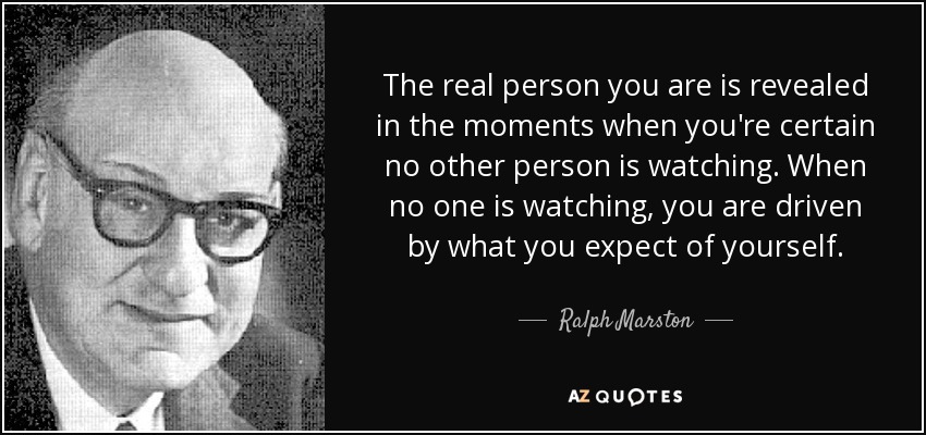 The real person you are is revealed in the moments when you're certain no other person is watching. When no one is watching, you are driven by what you expect of yourself. - Ralph Marston