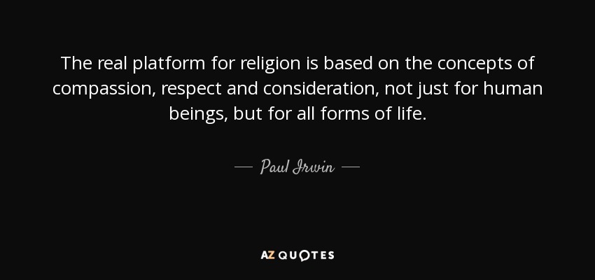 The real platform for religion is based on the concepts of compassion, respect and consideration, not just for human beings, but for all forms of life. - Paul Irwin